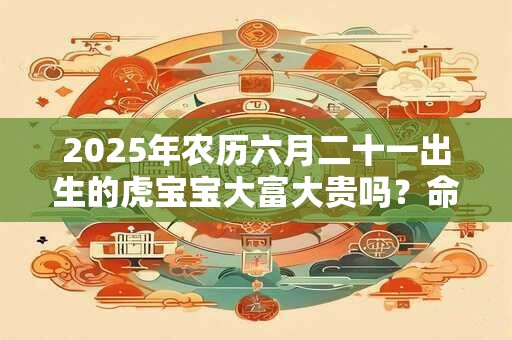 2025年农历六月二十一出生的虎宝宝大富大贵吗？命运好不好？