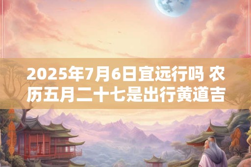 2025年7月6日宜远行吗 农历五月二十七是出行黄道吉日吗