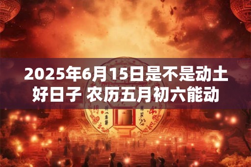 2025年6月15日是不是动土好日子 农历五月初六能动土吗