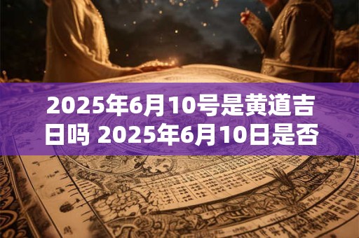 2025年6月10号是黄道吉日吗 2025年6月10日是否黄道吉日