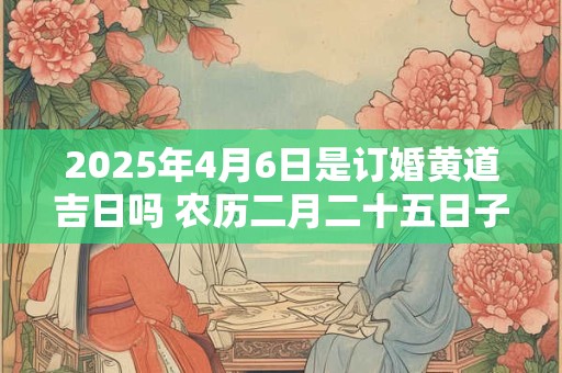 2025年4月6日是订婚黄道吉日吗 农历二月二十五日子好吗