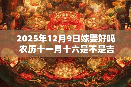 2025年12月9日嫁娶好吗 农历十一月十六是不是吉日