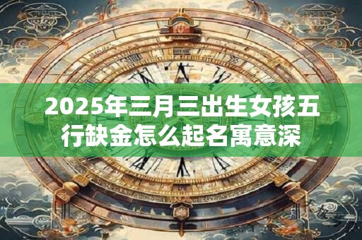 2025年三月三出生女孩五行缺金怎么起名寓意深 2025年三月三出生女孩五行缺金怎么起名寓意深