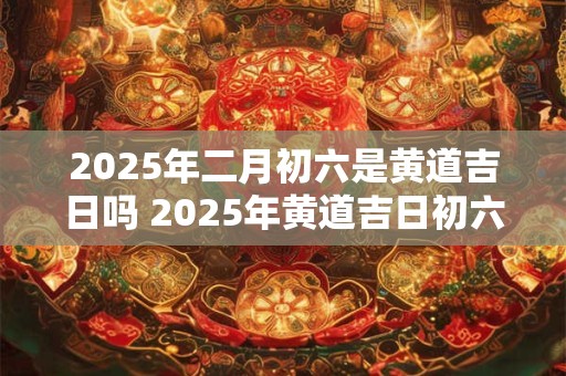 2025年二月初六是黄道吉日吗 2025年黄道吉日初六吗