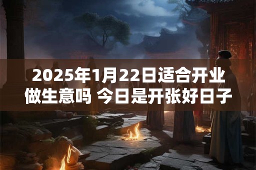 2025年1月22日适合开业做生意吗 今日是开张好日子吗