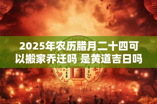 2025年农历腊月二十四可以搬家乔迁吗 是黄道吉日吗