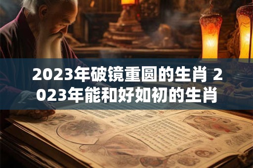 2023年破镜重圆的生肖 2023年能和好如初的生肖