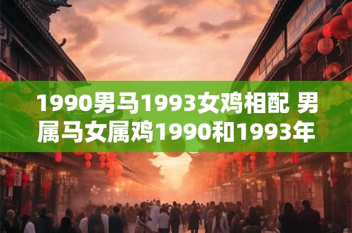 1990男马1993女鸡相配 男属马女属鸡1990和1993年生的能否相爱