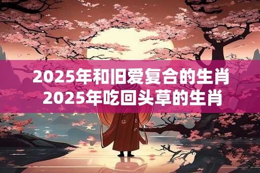 2025年和旧爱复合的生肖 2025年吃回头草的生肖