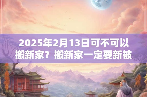 2025年2月13日可不可以搬新家？搬新家一定要新被子吗？