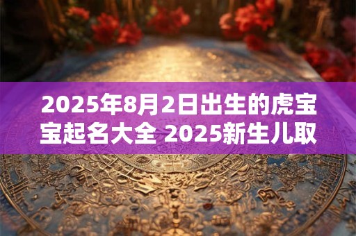 2025年8月2日出生的虎宝宝起名大全 2025新生儿取名技巧