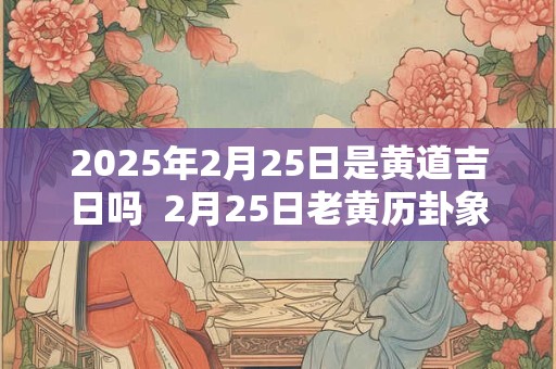 2025年2月25日是黄道吉日吗  2月25日老黄历卦象