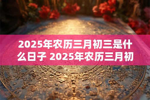 2025年农历三月初三是什么日子 2025年农历三月初三是何日