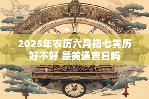 2025年农历六月初七黄历好不好 是黄道吉日吗