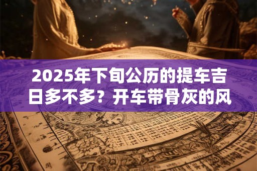 2025年下旬公历的提车吉日多不多？开车带骨灰的风俗忌讳