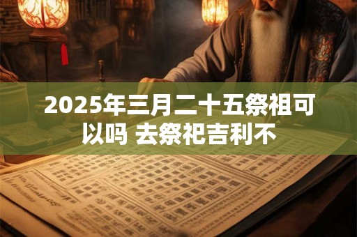 2025年三月二十五祭祖可以吗 去祭祀吉利不