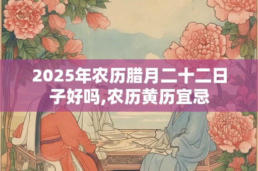 2025年农历腊月二十二日子好吗,农历黄历宜忌