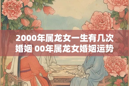 2000年属龙女一生有几次婚姻 00年属龙女婚姻运势 2000年属龙女一生有几次婚姻 00年属龙女婚姻运势