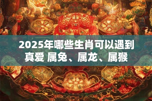 2025年哪些生肖可以遇到真爱 属兔、属龙、属猴