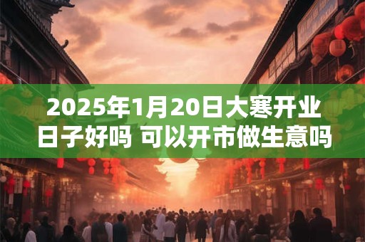 2025年1月20日大寒开业日子好吗 可以开市做生意吗