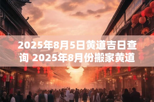 2025年8月5日黄道吉日查询 2025年8月份搬家黄道吉日