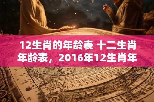 12生肖的年龄表 十二生肖年龄表，2016年12生肖年龄对照表