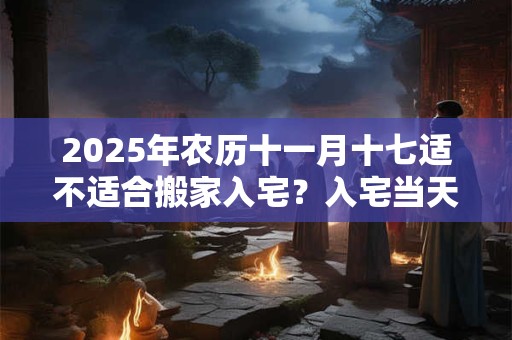 2025年农历十一月十七适不适合搬家入宅？入宅当天不请客