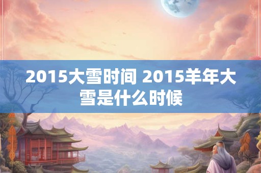 2015大雪时间 2015羊年大雪是什么时候 2015大雪时间 2015羊年大雪是什么时候