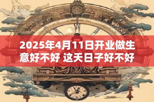 2025年4月11日开业做生意好不好 这天日子好不好