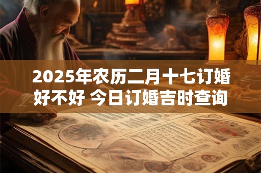 2025年农历二月十七订婚好不好 今日订婚吉时查询