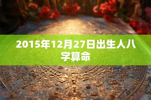 2015年12月27日出生人八字算命 2015年12月27日出生人八字算命