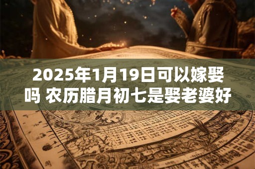 2025年1月19日可以嫁娶吗 农历腊月初七是娶老婆好日子吗