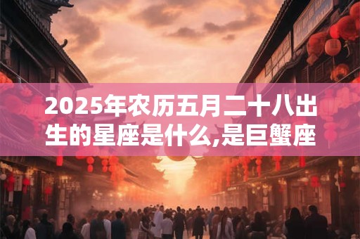 2025年农历五月二十八出生的星座是什么,是巨蟹座吗? 2025年农历五月二十八出生的星座是什么,是巨蟹座吗?