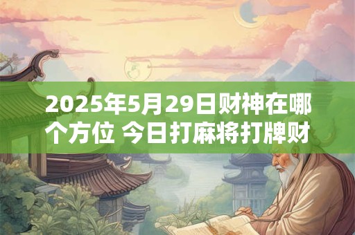 2025年5月29日财神在哪个方位 今日打麻将打牌财神方位 2025年5月29日财神在哪个方位 今日打麻将打牌财神方位