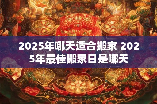 2025年哪天适合搬家 2025年最佳搬家日是哪天