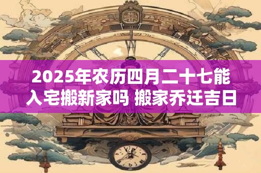 2025年农历四月二十七能入宅搬新家吗 搬家乔迁吉日选择