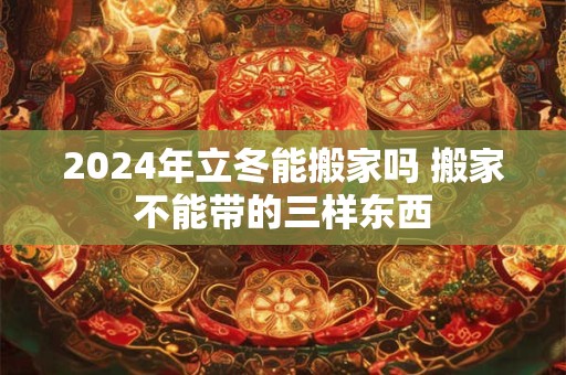 2024年立冬能搬家吗 搬家不能带的三样东西