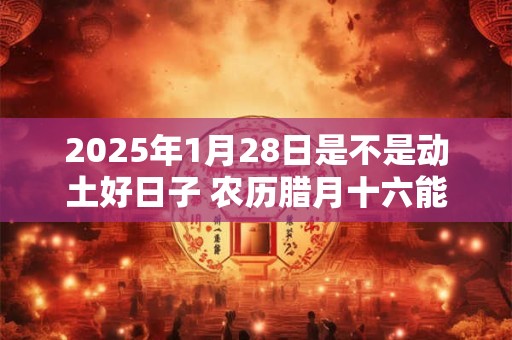 2025年1月28日是不是动土好日子 农历腊月十六能动土吗