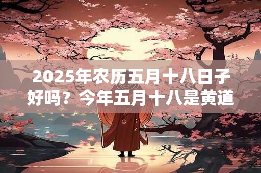 2025年农历五月十八日子好吗？今年五月十八是黄道吉日吗