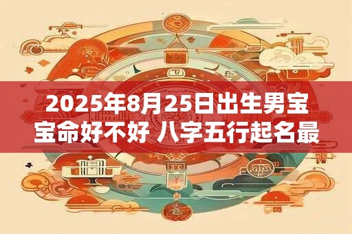 2025年8月25日出生男宝宝命好不好 八字五行起名最全款 2025年8月25日出生男宝宝命好不好 八字五行起名最全款