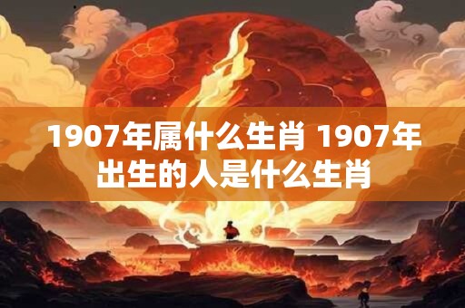 1907年属什么生肖 1907年出生的人是什么生肖