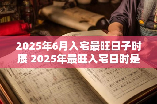 2025年6月入宅最旺日子时辰 2025年最旺入宅日时是哪天