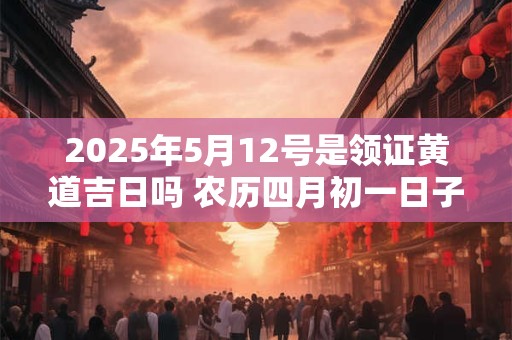 2025年5月12号是领证黄道吉日吗 农历四月初一日子好吗
