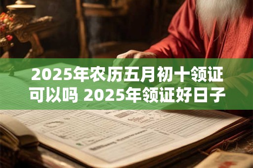2025年农历五月初十领证可以吗 2025年领证好日子有哪些呢