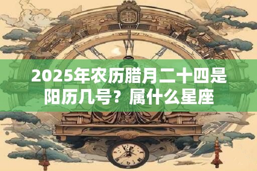 2025年农历腊月二十四是阳历几号？属什么星座