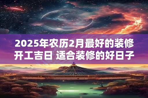 2025年农历2月最好的装修开工吉日 适合装修的好日子
