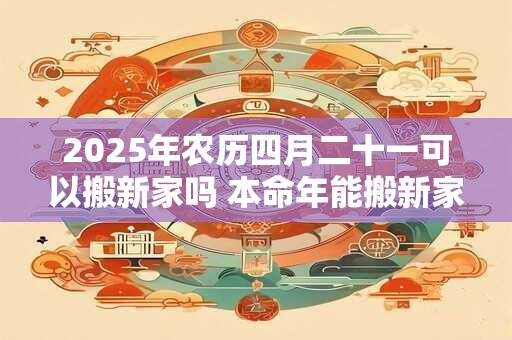 2025年农历四月二十一可以搬新家吗 本命年能搬新家吗 2025年农历四月二十一可以搬新家吗 本命年能搬新家吗