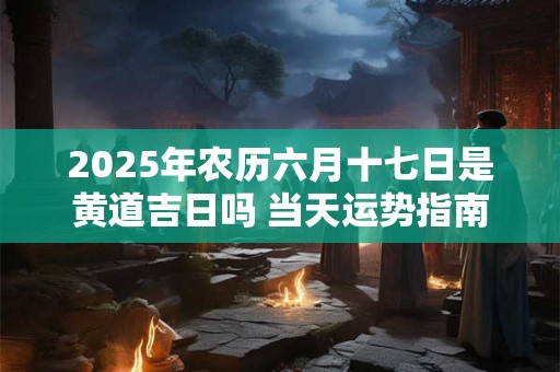 2025年农历六月十七日是黄道吉日吗 当天运势指南