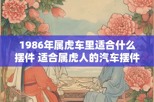 1986年属虎车里适合什么摆件 适合属虎人的汽车摆件