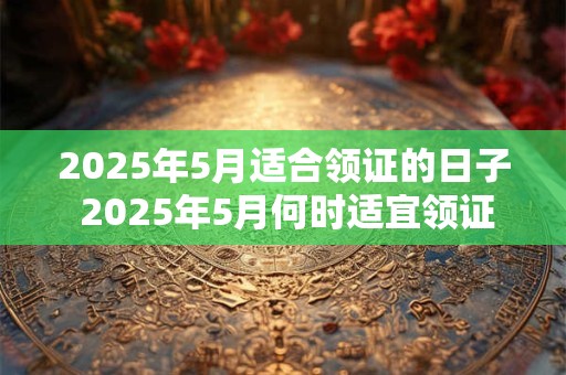 2025年5月适合领证的日子 2025年5月何时适宜领证